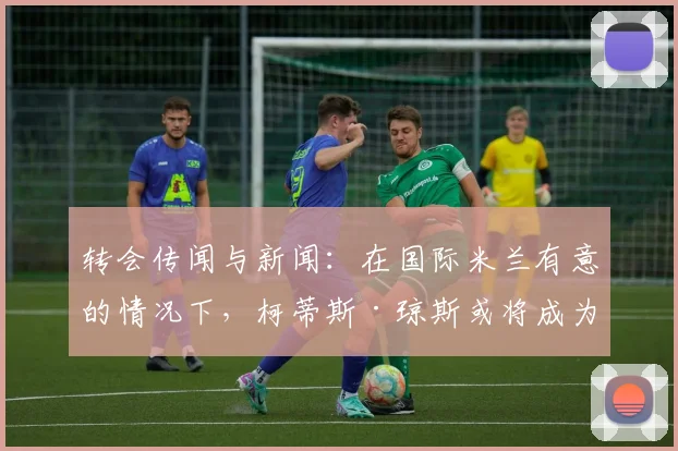转会传闻与新闻：在国际米兰有意的情况下，柯蒂斯·琼斯或将成为利物浦又一位离队球员