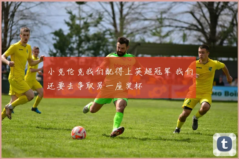 小克伦克我们配得上英超冠军 我们还要去争取另一座奖杯
