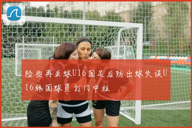 险些再丢球U16国足后防出球失误U16韩国球员打门中柱