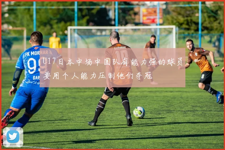 U17日本中场中国队有能力强的球员要用个人能力压制他们夺冠